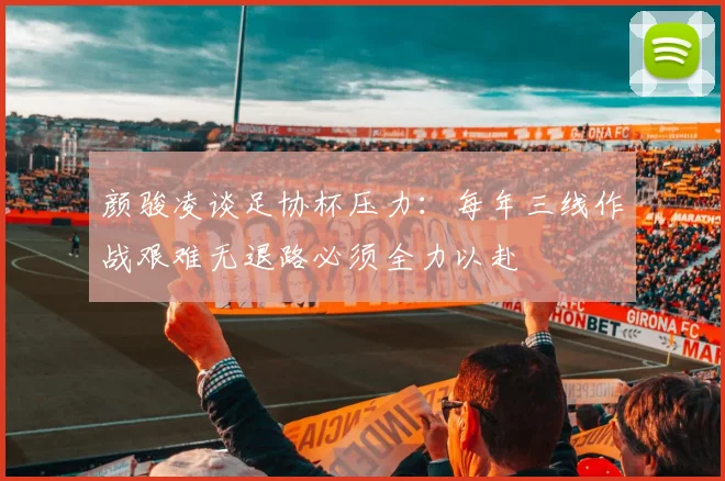 颜骏凌谈足协杯压力：每年三线作战艰难无退路必须全力以赴