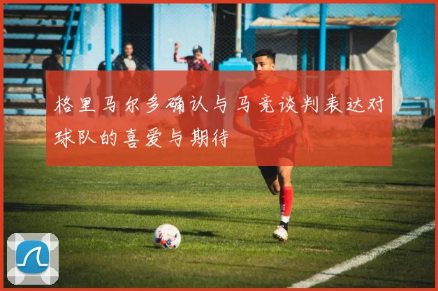 格里马尔多确认与马竞谈判表达对球队的喜爱与期待