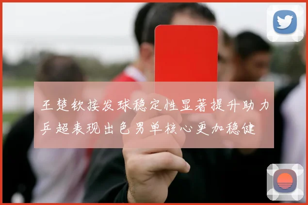 王楚钦接发球稳定性显著提升助力乒超表现出色男单核心更加稳健