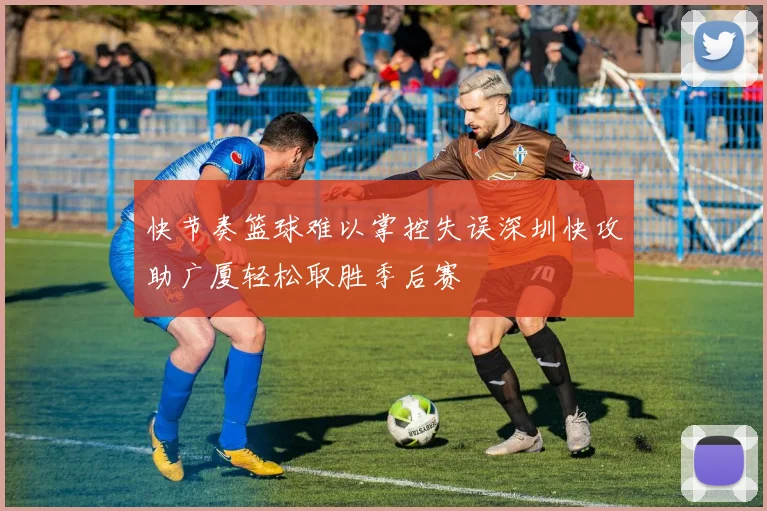 快节奏篮球难以掌控失误深圳快攻助广厦轻松取胜季后赛
