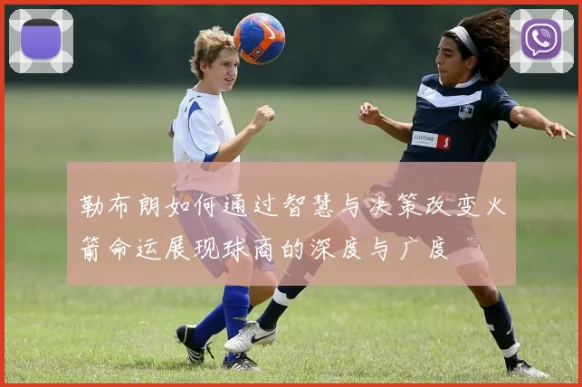 勒布朗如何通过智慧与决策改变火箭命运展现球商的深度与广度