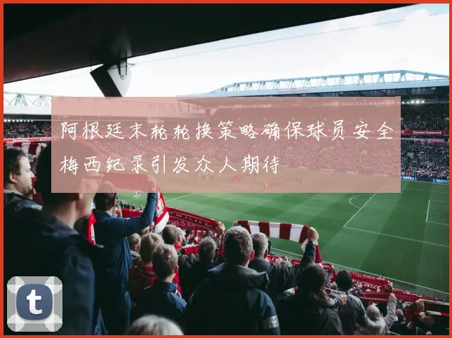 阿根廷末轮轮换策略确保球员安全梅西纪录引发众人期待
