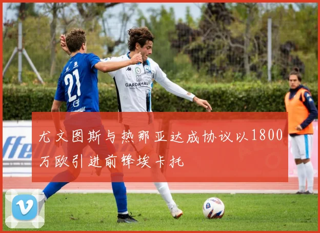 尤文图斯与热那亚达成协议以1800万欧引进前锋埃卡托