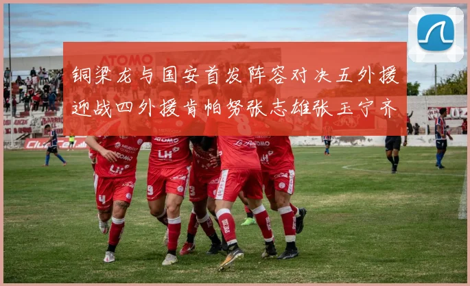 铜梁龙与国安首发阵容对决五外援迎战四外援肯帕努张志雄张玉宁齐上阵