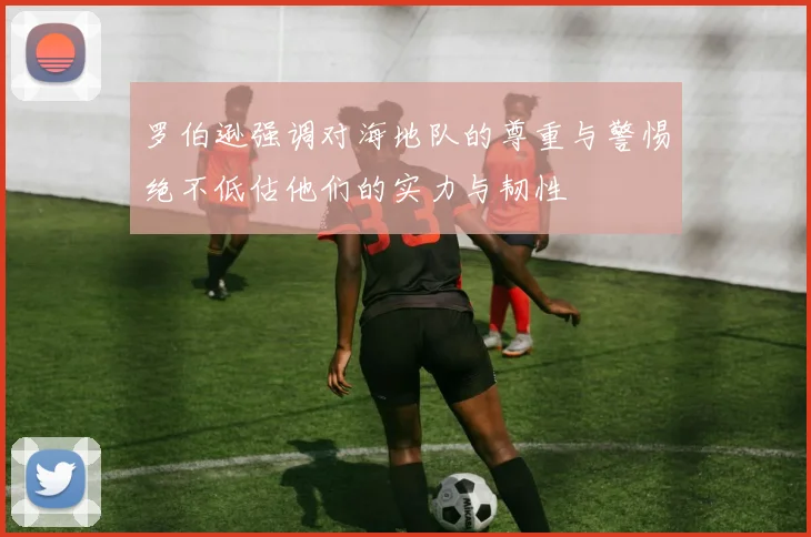 罗伯逊强调对海地队的尊重与警惕绝不低估他们的实力与韧性