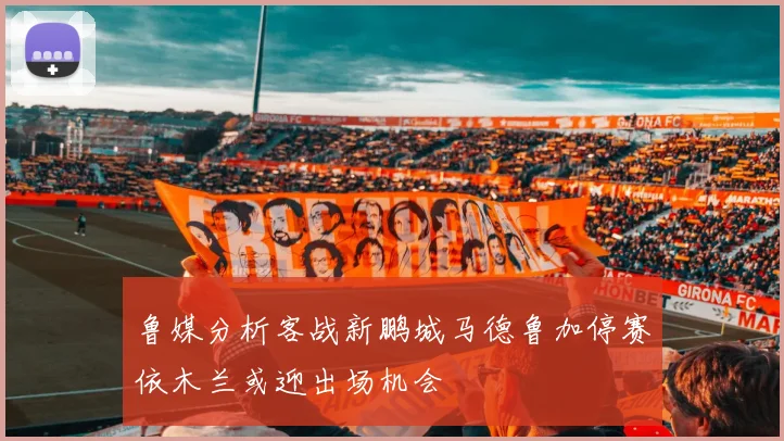 鲁媒分析客战新鹏城马德鲁加停赛依木兰或迎出场机会