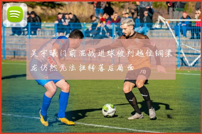 吴宇曦门前混战进球被判越位铜梁龙仍然无法扭转落后局面