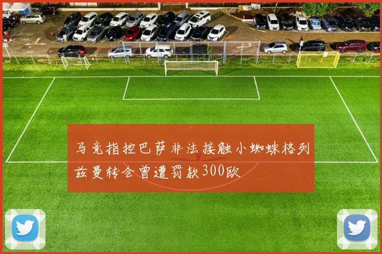 马竞指控巴萨非法接触小蜘蛛格列兹曼转会曾遭罚款300欧
