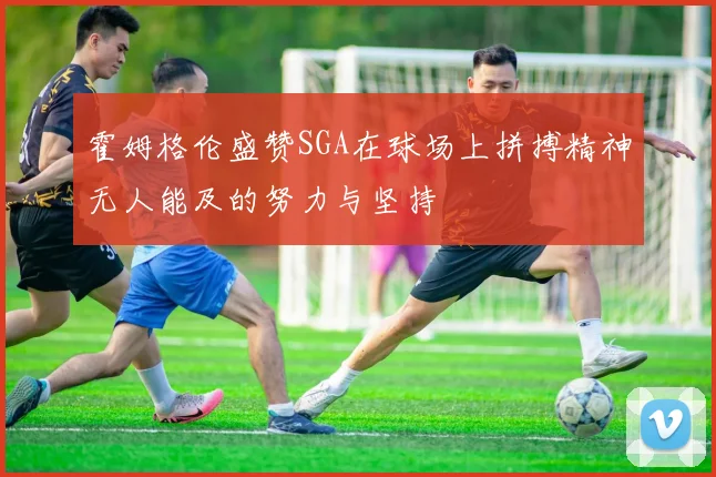 霍姆格伦盛赞SGA在球场上拼搏精神无人能及的努力与坚持