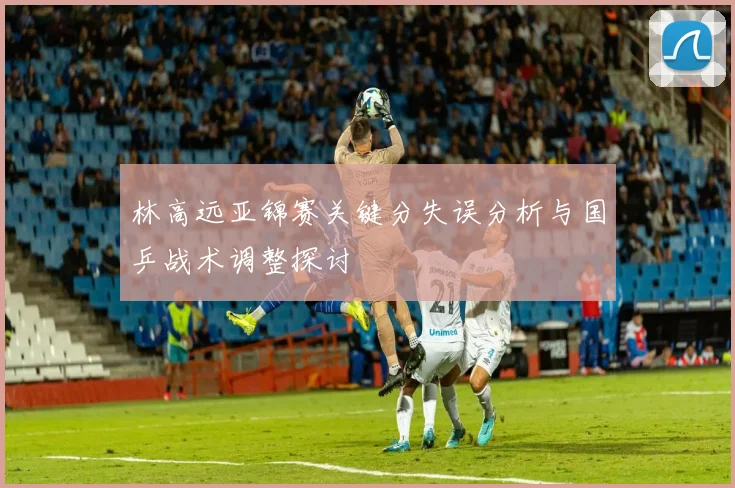 林高远亚锦赛关键分失误分析与国乒战术调整探讨