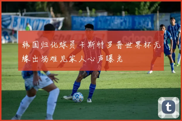韩国归化球员卡斯特罗普世界杯无缘出场难见家人心声曝光