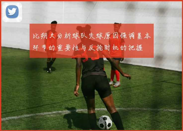 比朔夫分析球队失球原因强调基本环节的重要性与反抢时机的把握