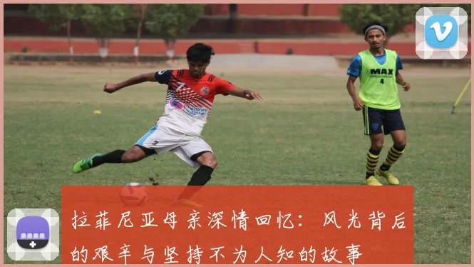 拉菲尼亚母亲深情回忆：风光背后的艰辛与坚持不为人知的故事