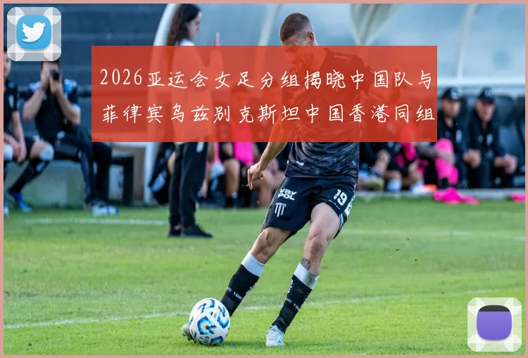 2026亚运会女足分组揭晓中国队与菲律宾乌兹别克斯坦中国香港同组对决