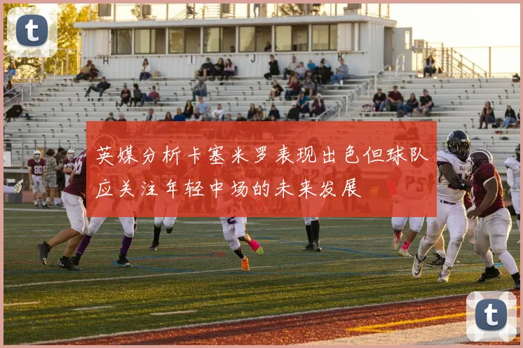 英媒分析卡塞米罗表现出色但球队应关注年轻中场的未来发展
