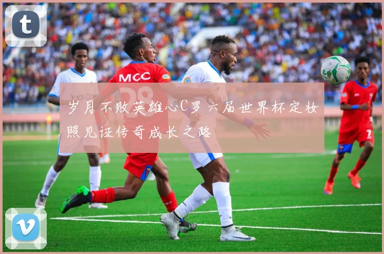 岁月不败英雄心C罗六届世界杯定妆照见证传奇成长之路