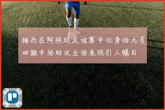 梅西在阿根廷友谊赛中化身伪九号回撤中场助攻全场表现引人瞩目