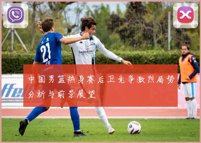 中国男篮热身赛后卫竞争激烈局势分析与前景展望