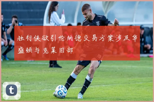 独行侠欲引伦纳德交易方案涉及华盛顿与克莱旧部