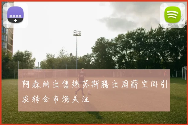 阿森纳出售热苏斯腾出周薪空间引发转会市场关注