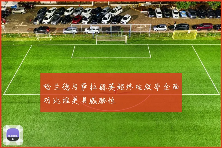 哈兰德与萨拉赫英超终结效率全面对比谁更具威胁性