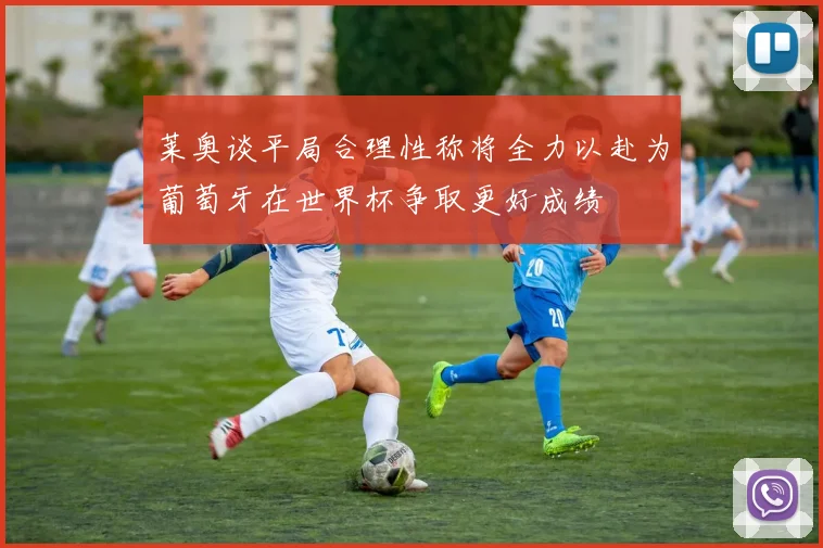 莱奥谈平局合理性称将全力以赴为葡萄牙在世界杯争取更好成绩