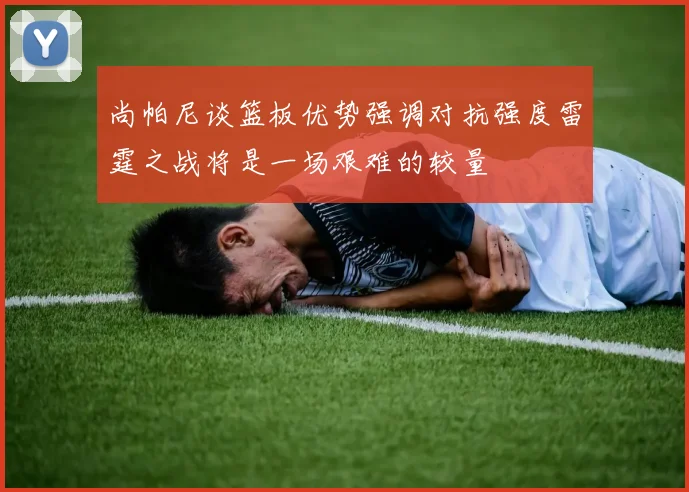 尚帕尼谈篮板优势强调对抗强度雷霆之战将是一场艰难的较量