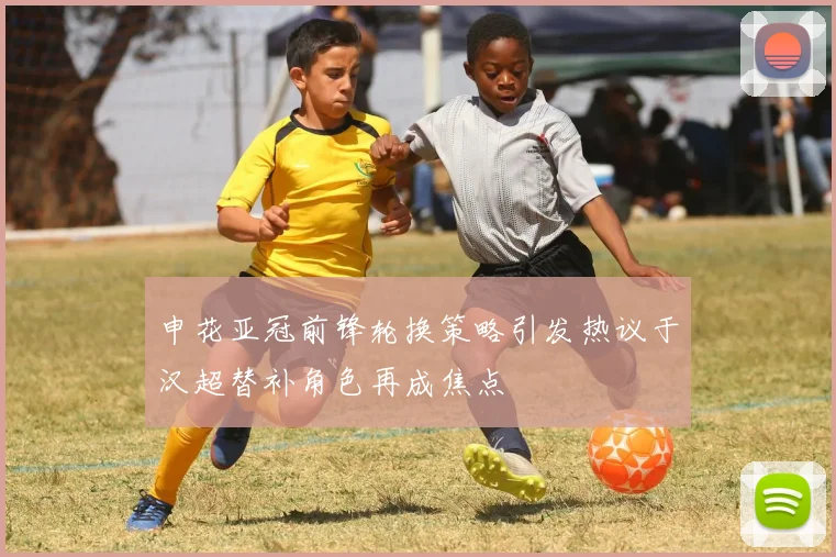 申花亚冠前锋轮换策略引发热议于汉超替补角色再成焦点