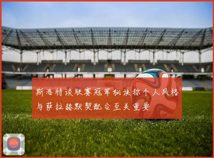 斯洛特谈联赛冠军秘诀称个人风格与萨拉赫默契配合至关重要