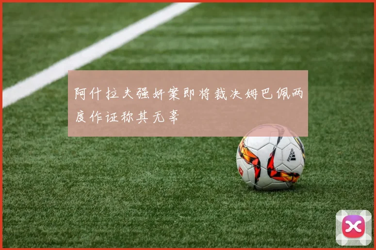 阿什拉夫强奸案即将裁决姆巴佩两度作证称其无辜