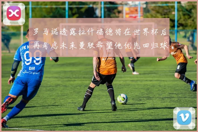罗马诺透露拉什福德将在世界杯后再考虑未来曼联希望他优先回归球队